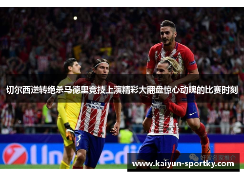 切尔西逆转绝杀马德里竞技上演精彩大翻盘惊心动魄的比赛时刻
