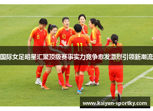 国际女足明星汇聚顶级赛事实力竞争愈发激烈引领新潮流