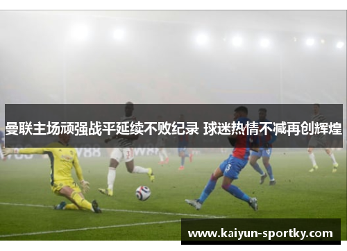 曼联主场顽强战平延续不败纪录 球迷热情不减再创辉煌