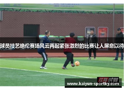 球员技艺绝伦赛场风云再起紧张激烈的比赛让人屏息以待