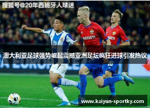 澳大利亚足球强势崛起震撼亚洲足坛疯狂进球引发热议