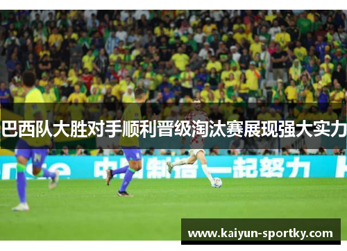 巴西队大胜对手顺利晋级淘汰赛展现强大实力