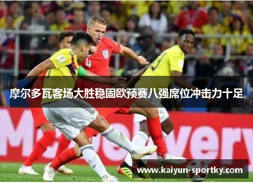 摩尔多瓦客场大胜稳固欧预赛八强席位冲击力十足