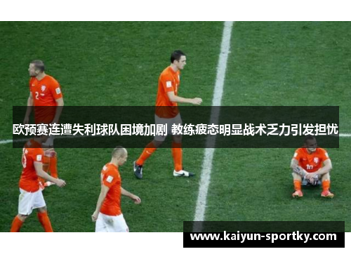 欧预赛连遭失利球队困境加剧 教练疲态明显战术乏力引发担忧