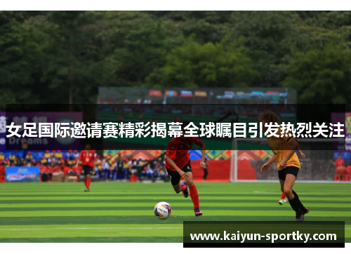 女足国际邀请赛精彩揭幕全球瞩目引发热烈关注