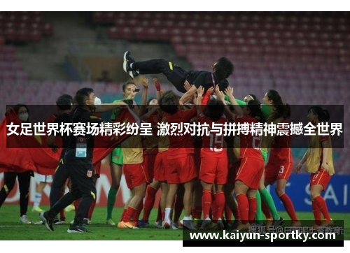 女足世界杯赛场精彩纷呈 激烈对抗与拼搏精神震撼全世界